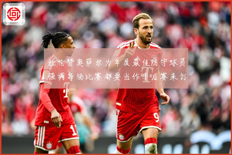 杜伦赞奥萨尔为年度最佳防守球员强调每场比赛都要当作季后赛来打专题观察：最新赛事动态与深度分析