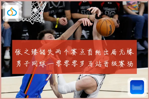 张之臻错失两个赛点首轮出局无缘男子网球一零零零罗马站晋级赛场观察：最新赛事动态与深度分析