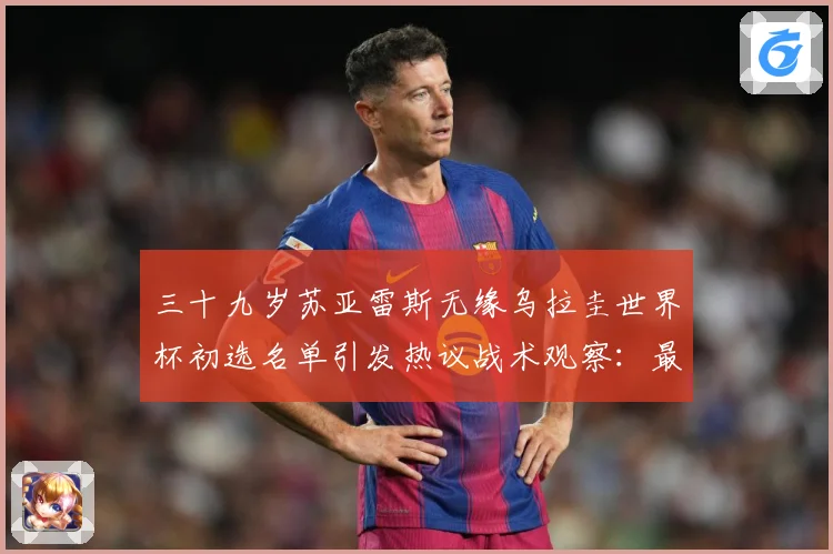 三十九岁苏亚雷斯无缘乌拉圭世界杯初选名单引发热议战术观察：最新赛事动态与深度分析