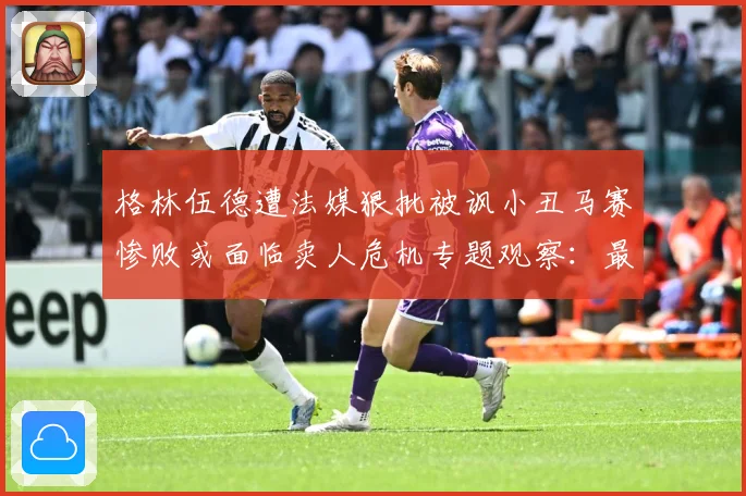 格林伍德遭法媒狠批被讽小丑马赛惨败或面临卖人危机专题观察：最新赛事动态与深度分析