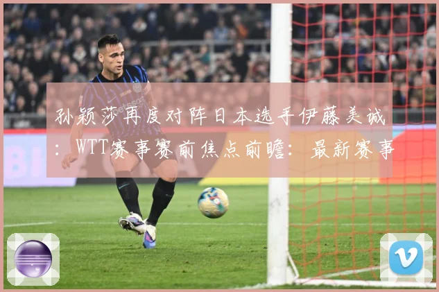 孙颖莎再度对阵日本选手伊藤美诚：WTT赛事赛前焦点前瞻：最新赛事动态与深度分析
