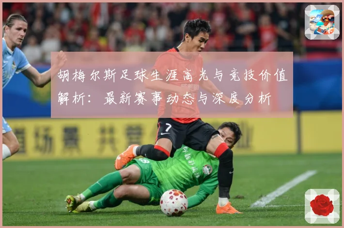 胡梅尔斯足球生涯高光与竞技价值解析：最新赛事动态与深度分析