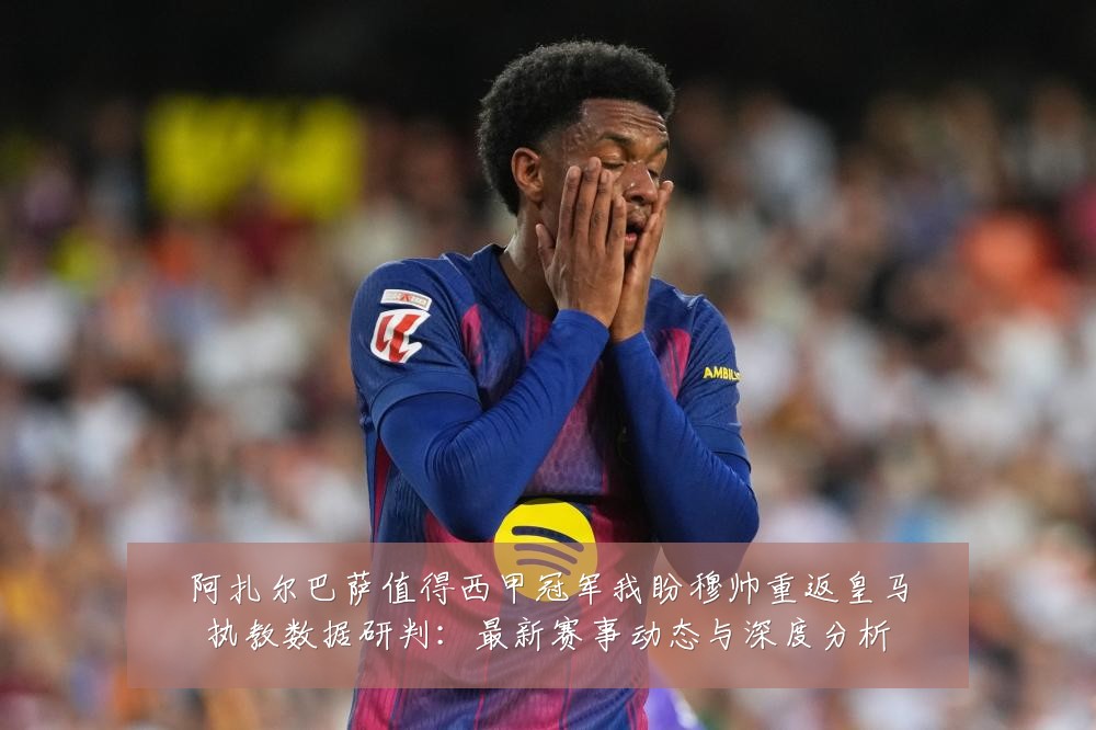 阿扎尔巴萨值得西甲冠军我盼穆帅重返皇马执教数据研判：最新赛事动态与深度分析