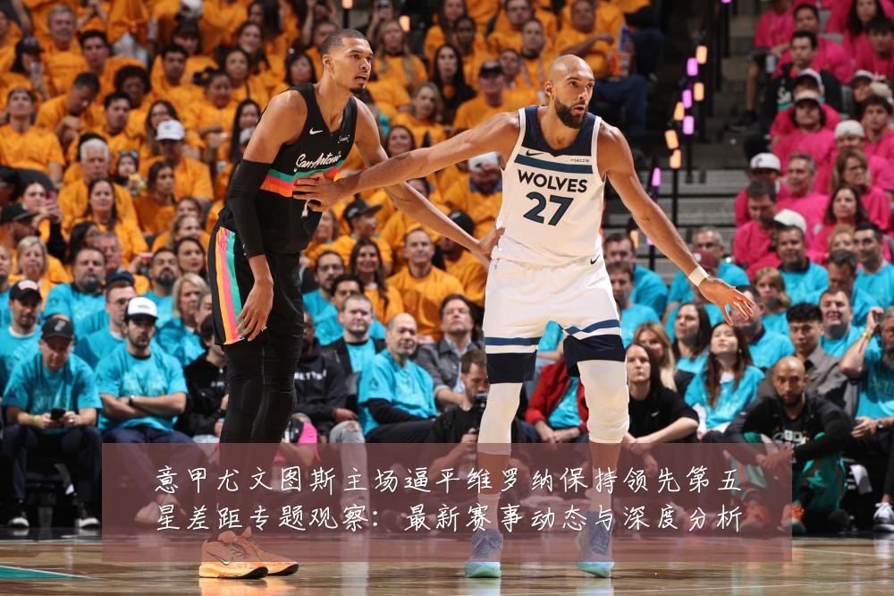 意甲尤文图斯主场逼平维罗纳保持领先第五星差距专题观察：最新赛事动态与深度分析