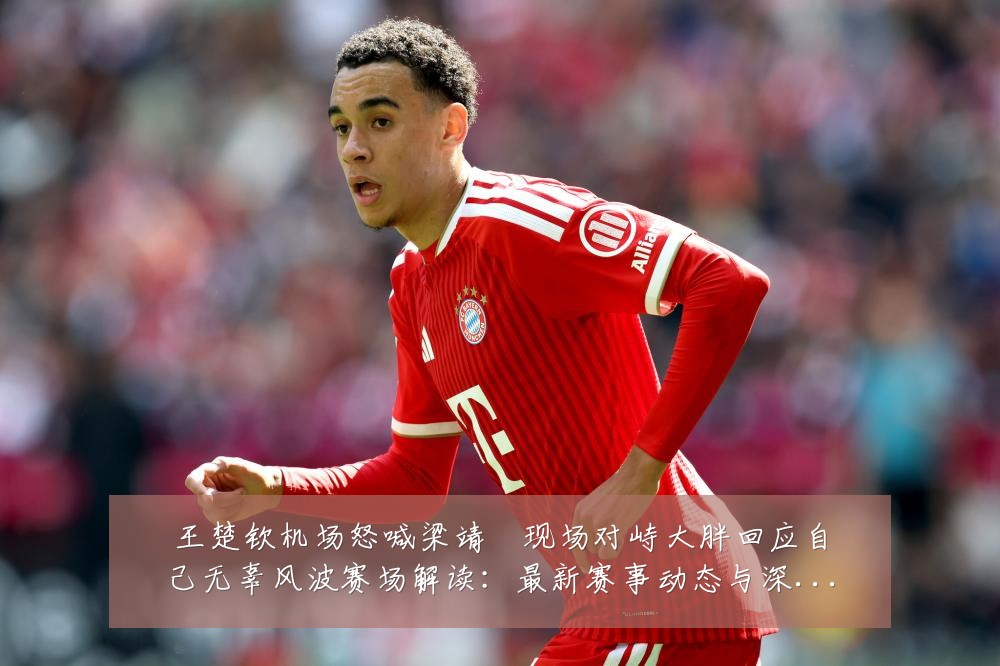 王楚钦机场怒喊梁靖崑现场对峙大胖回应自己无辜风波赛场解读:最新赛事动态与深度分析