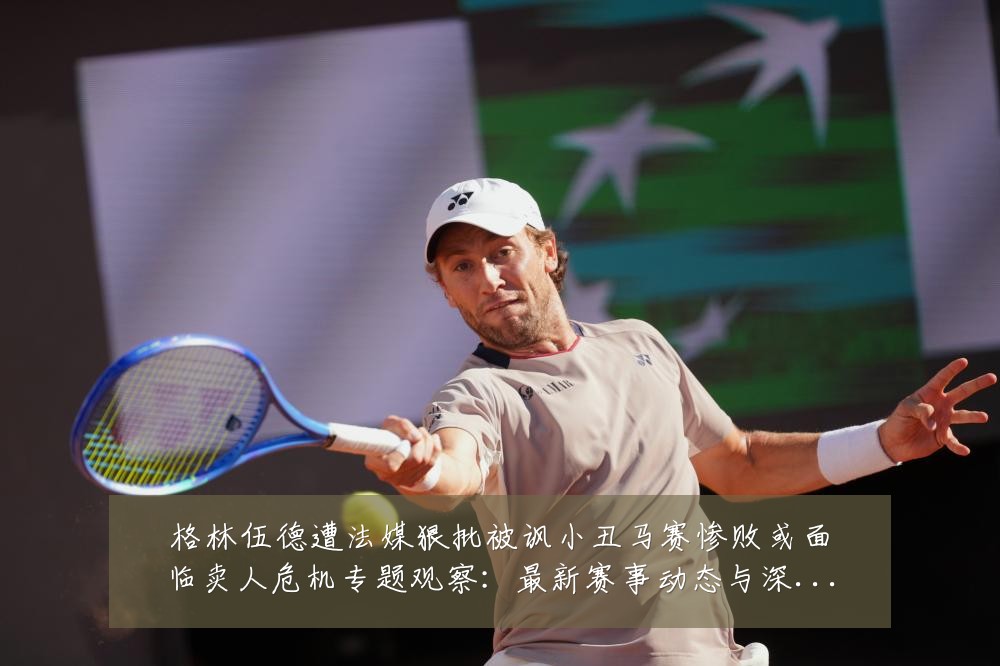 格林伍德遭法媒狠批被讽小丑马赛惨败或面临卖人危机专题观察：最新赛事动态与深度分析