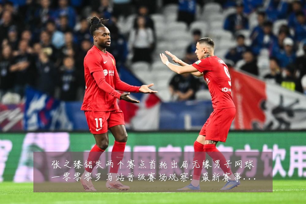 张之臻错失两个赛点首轮出局无缘男子网球一零零零罗马站晋级赛场观察:最新赛事动态与深度分析