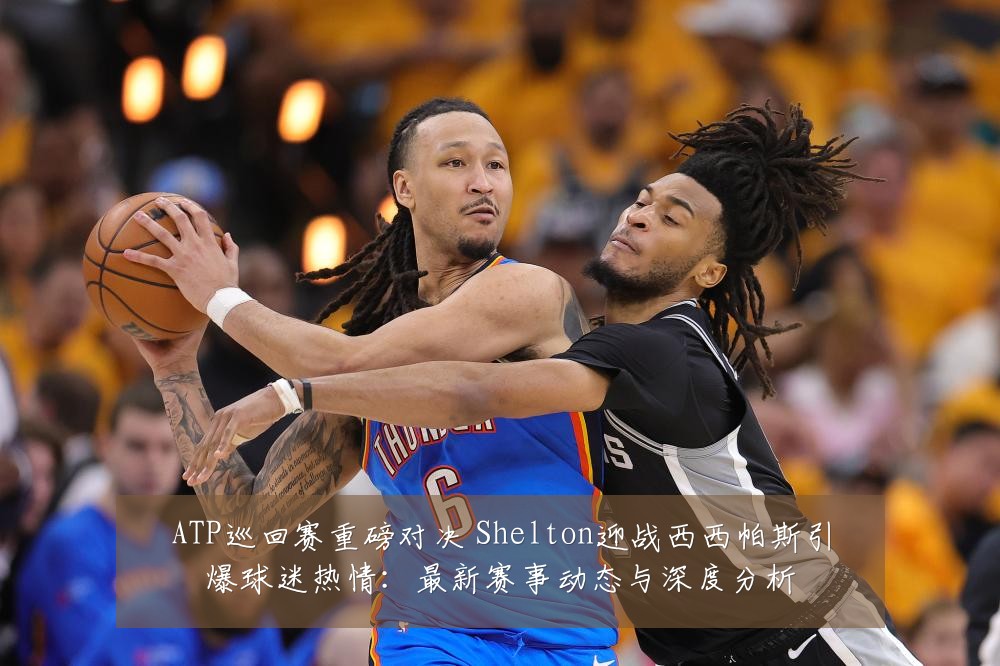 ATP巡回赛重磅对决 Shelton迎战西西帕斯引爆球迷热情:最新赛事动态与深度分析